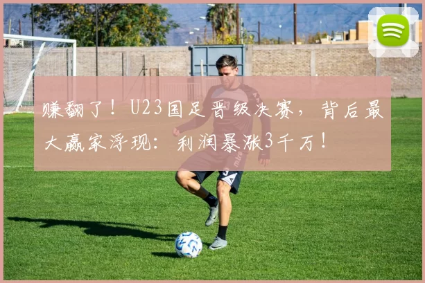 赚翻了！U23国足晋级决赛，背后最大赢家浮现：利润暴涨3千万！