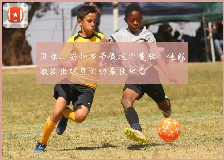 贝尔：安切洛蒂很适合曼联，他能激发出球员们的最佳状态