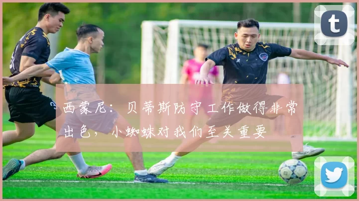 西蒙尼：贝蒂斯防守工作做得非常出色，小蜘蛛对我们至关重要