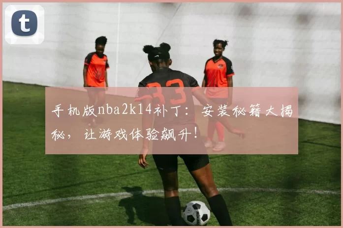 手机版nba2k14补丁:安装秘籍大揭秘,让游戏体验飙升!