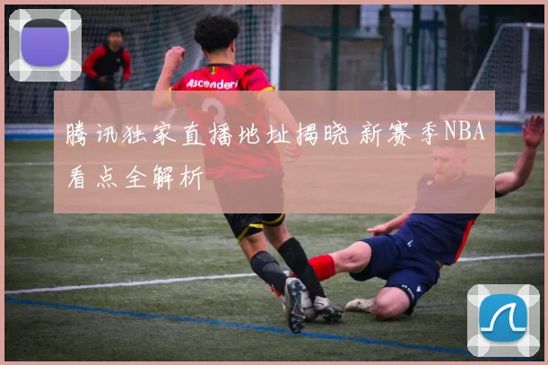 腾讯独家直播地址揭晓 新赛季NBA看点全解析