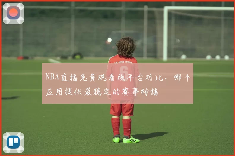 NBA直播免费观看线平台对比,哪个应用提供最稳定的赛事转播