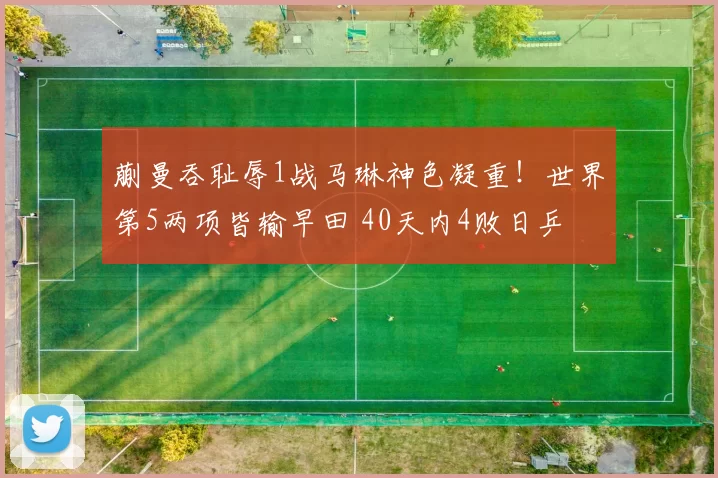 蒯曼吞耻辱1战马琳神色凝重!世界第5两项皆输早田 40天内4败日乒