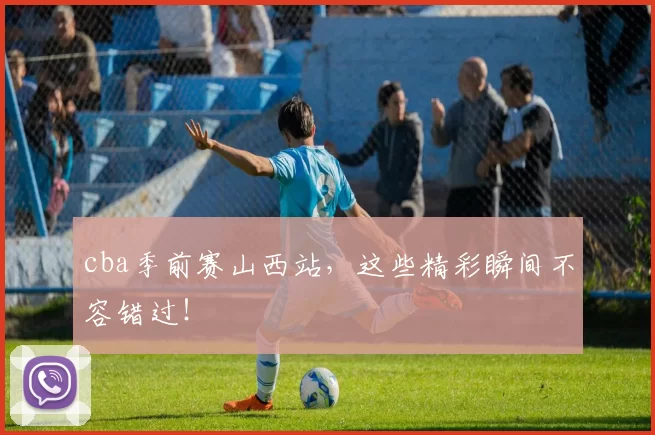 cba季前赛山西站,这些精彩瞬间不容错过!