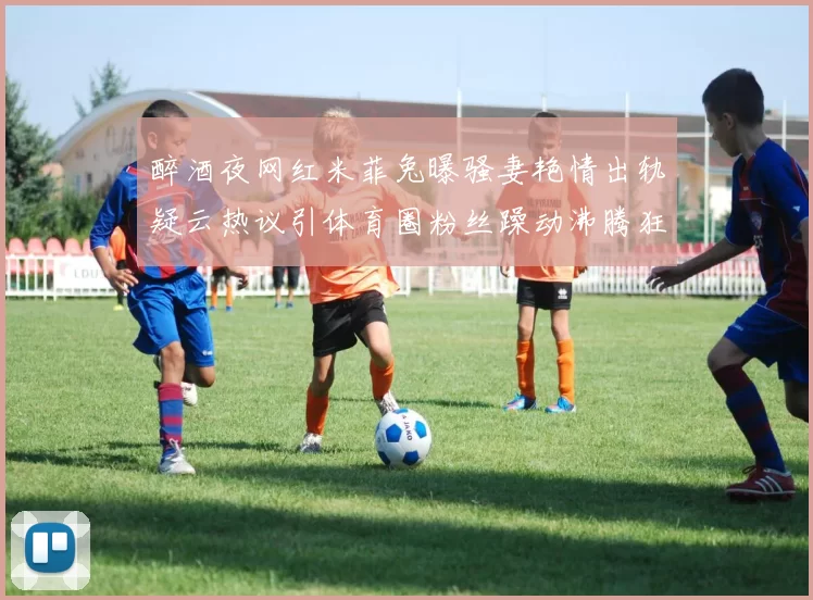 醉酒夜网红米菲兔曝骚妻艳情出轨疑云热议引体育圈粉丝躁动沸腾狂