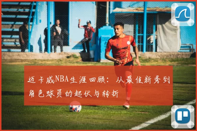 迈卡威NBA生涯回顾：从最佳新秀到角色球员的起伏与转折
