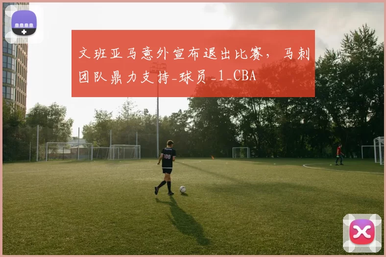 文班亚马意外宣布退出比赛，马刺团队鼎力支持_球员_1_CBA