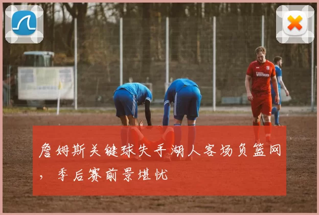 詹姆斯关键球失手湖人客场负篮网,季后赛前景堪忧