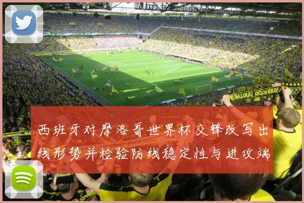 西班牙对摩洛哥世界杯交锋改写出线形势并检验防线稳定性与进攻端表现