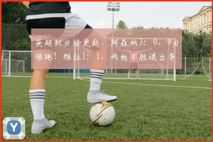 英超积分榜更新，阿森纳3：0，9分领跑！维拉1：1，两轮不胜退出争冠_曼联_曼城_欧冠