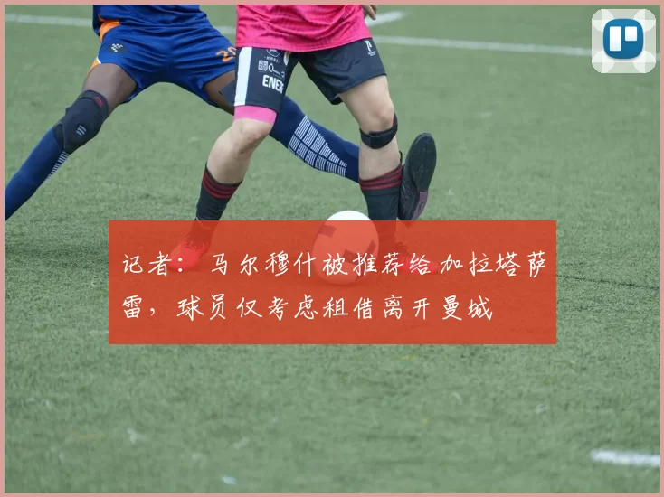 记者：马尔穆什被推荐给加拉塔萨雷，球员仅考虑租借离开曼城