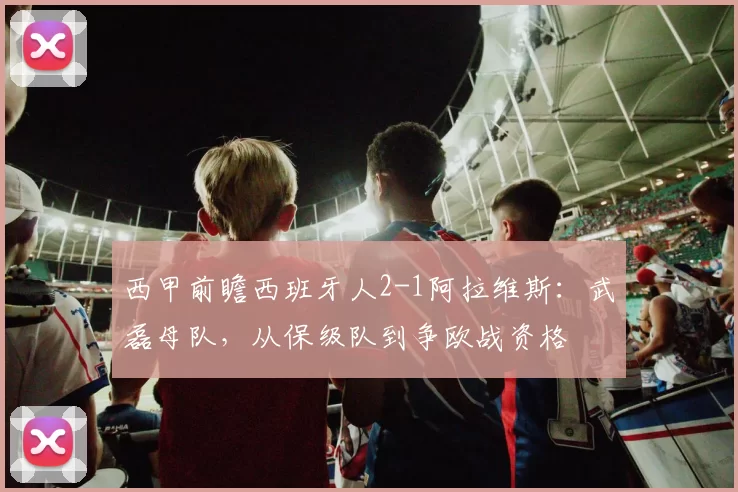 西甲前瞻西班牙人2-1阿拉维斯：武磊母队，从保级队到争欧战资格