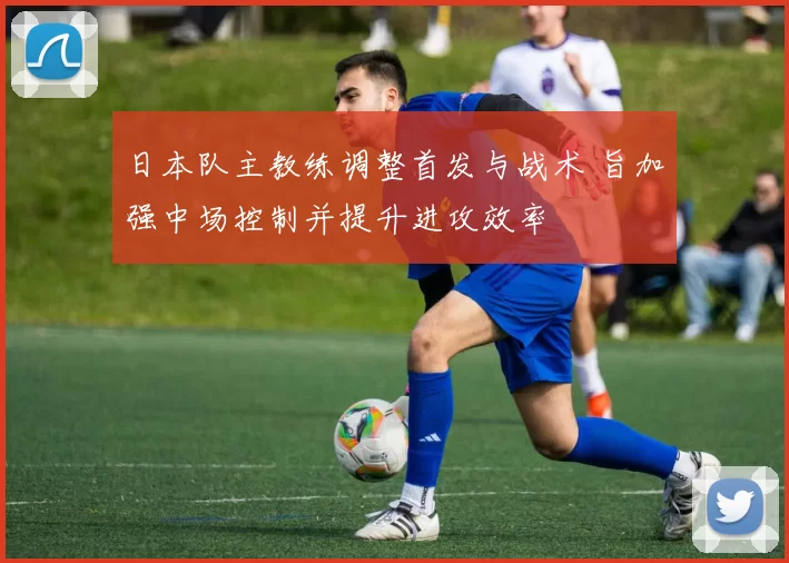 日本队主教练调整首发与战术 旨加强中场控制并提升进攻效率