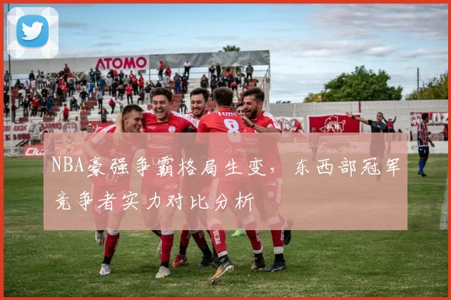 NBA豪强争霸格局生变，东西部冠军竞争者实力对比分析
