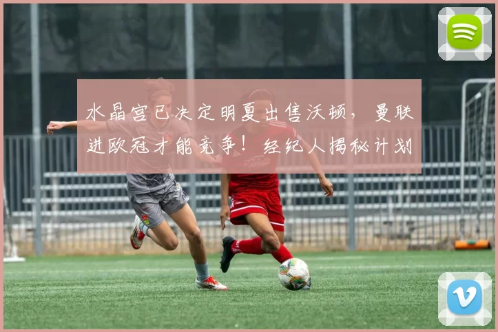 水晶宫已决定明夏出售沃顿，曼联进欧冠才能竞争！经纪人揭秘计划