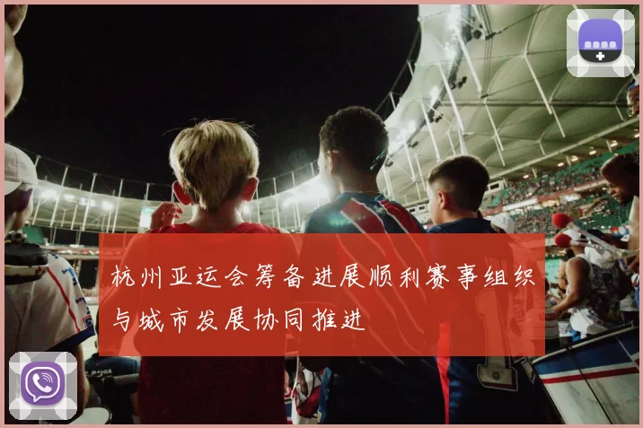 杭州亚运会筹备进展顺利赛事组织与城市发展协同推进