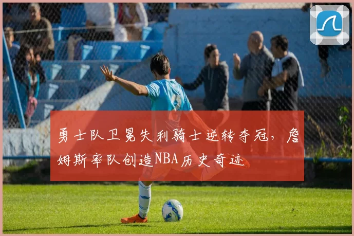 勇士队卫冕失利骑士逆转夺冠,詹姆斯率队创造NBA历史奇迹