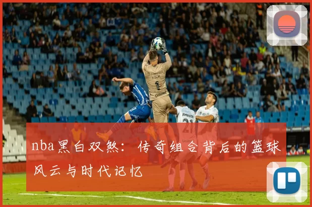 nba黑白双煞：传奇组合背后的篮球风云与时代记忆