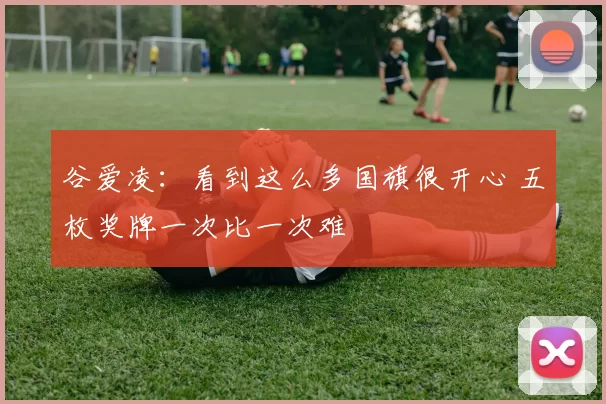 谷爱凌:看到这么多国旗很开心 五枚奖牌一次比一次难