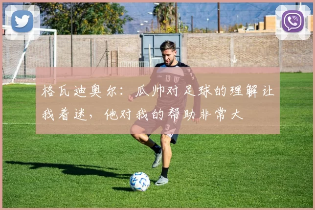 格瓦迪奥尔：瓜帅对足球的理解让我着迷，他对我的帮助非常大