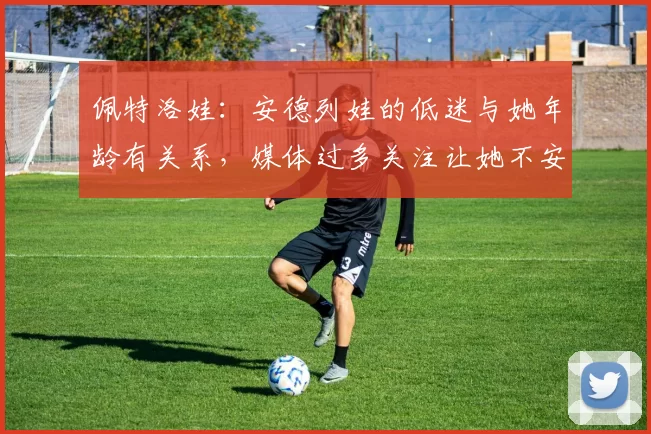 佩特洛娃：安德列娃的低迷与她年龄有关系，媒体过多关注让她不安