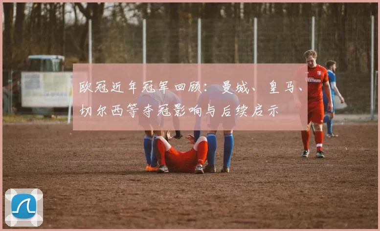 欧冠近年冠军回顾:曼城、皇马、切尔西等夺冠影响与后续启示