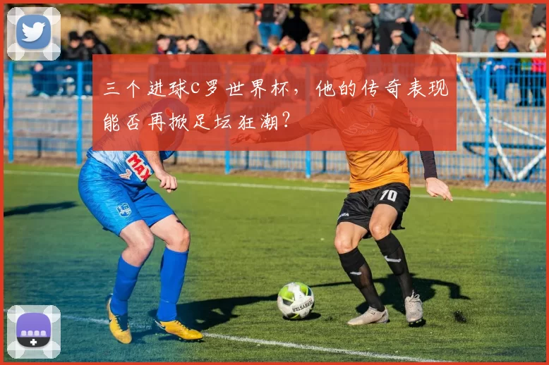 三个进球c罗世界杯,他的传奇表现能否再掀足坛狂潮?